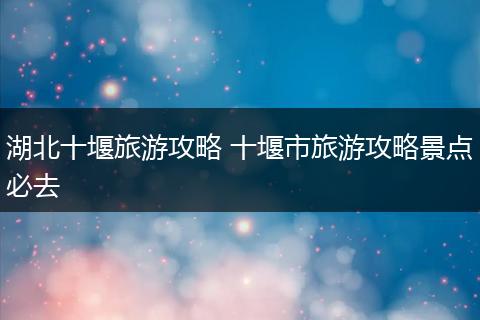 湖北十堰旅游攻略 十堰市旅游攻略景点必去