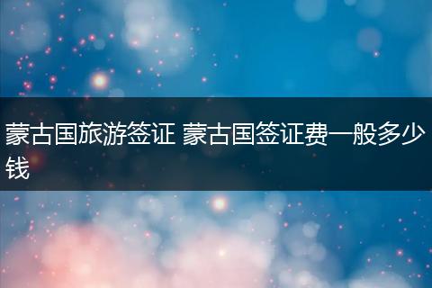 蒙古国旅游签证 蒙古国签证费一般多少钱