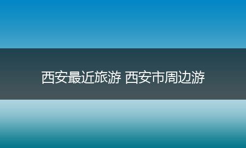 西安最近旅游 西安市周边游