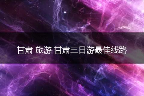 甘肃 旅游 甘肃三日游最佳线路