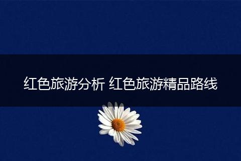红色旅游分析 红色旅游精品路线