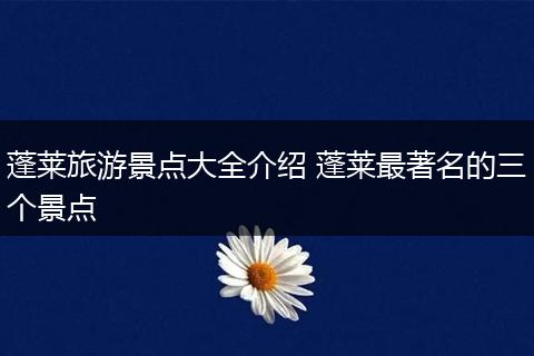蓬莱旅游景点大全介绍 蓬莱最著名的三个景点