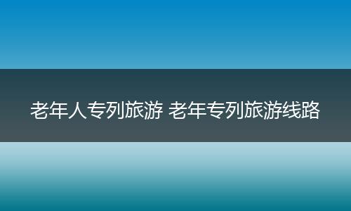 老年人专列旅游 老年专列旅游线路