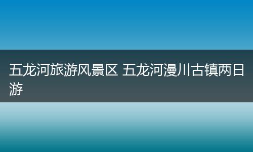 五龙河旅游风景区 五龙河漫川古镇两日游