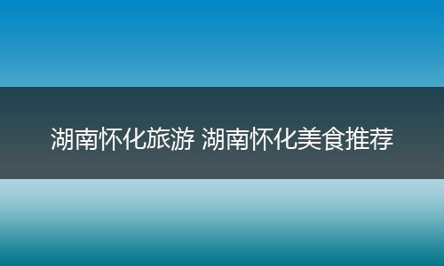 湖南怀化旅游 湖南怀化美食推荐