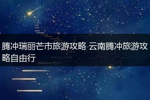 腾冲瑞丽芒市旅游攻略 云南腾冲旅游攻略自由行
