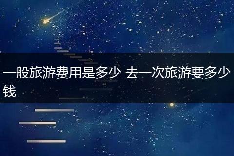 一般旅游费用是多少 去一次旅游要多少钱