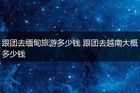 跟团去缅甸旅游多少钱 跟团去越南大概多少钱