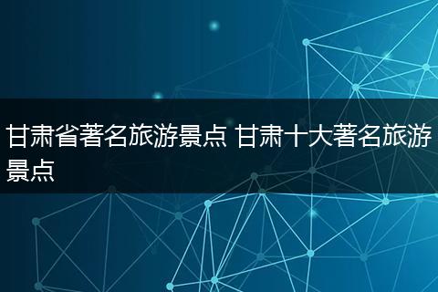 甘肃省著名旅游景点 甘肃十大著名旅游景点