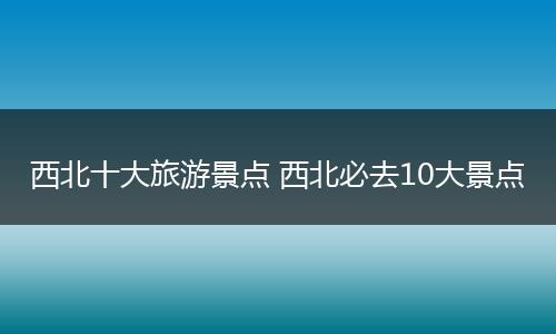 西北十大旅游景点 西北必去10大景点