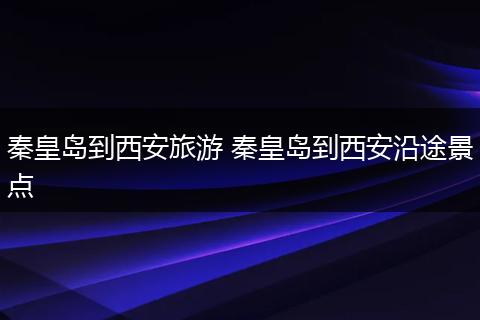 秦皇岛到西安旅游 秦皇岛到西安沿途景点