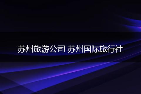 苏州旅游公司 苏州国际旅行社