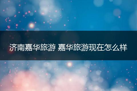 济南嘉华旅游 嘉华旅游现在怎么样