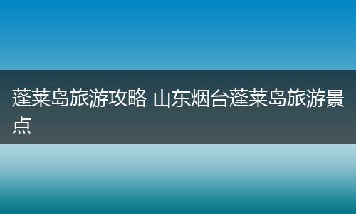 蓬莱岛旅游攻略 山东烟台蓬莱岛旅游景点