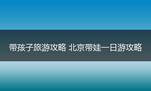 带孩子旅游攻略 北京带娃一日游攻略