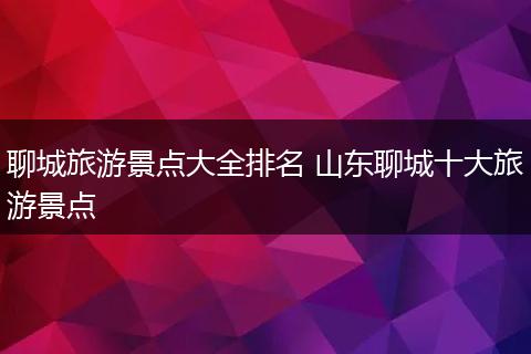 聊城旅游景点大全排名 山东聊城十大旅游景点