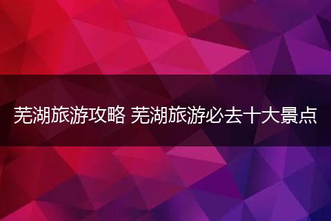 芜湖旅游攻略 芜湖旅游必去十大景点