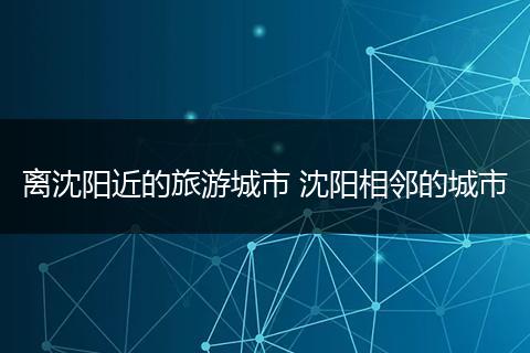 离沈阳近的旅游城市 沈阳相邻的城市