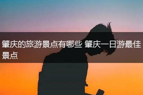 肇庆的旅游景点有哪些 肇庆一日游最佳景点
