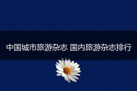 中国城市旅游杂志 国内旅游杂志排行