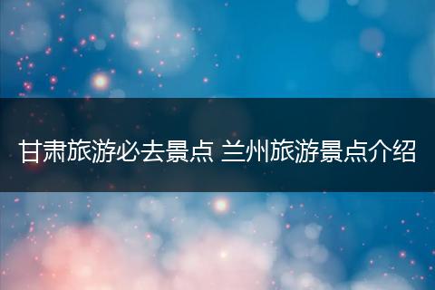 甘肃旅游必去景点 兰州旅游景点介绍