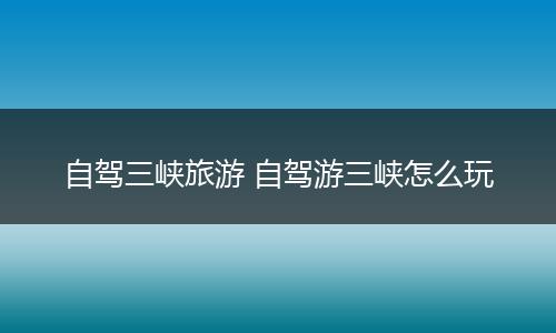 自驾三峡旅游 自驾游三峡怎么玩