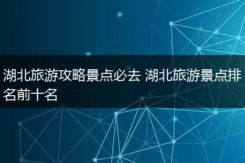 湖北旅游攻略景点必去 湖北旅游景点排名前十名