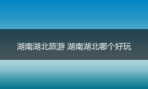 湖南湖北旅游 湖南湖北哪个好玩