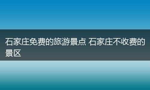 石家庄免费的旅游景点 石家庄不收费的景区