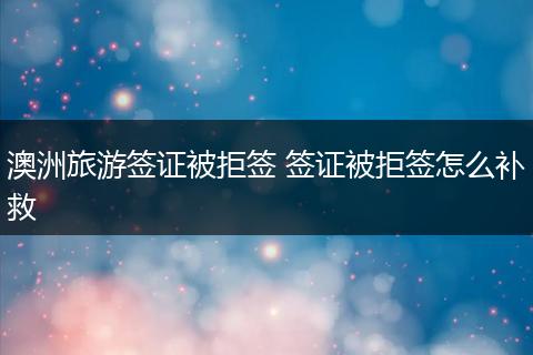 澳洲旅游签证被拒签 签证被拒签怎么补救