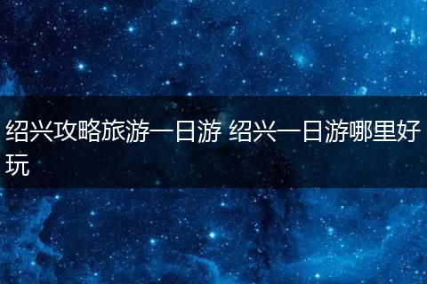 绍兴攻略旅游一日游 绍兴一日游哪里好玩