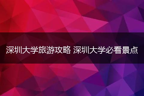 深圳大学旅游攻略 深圳大学必看景点