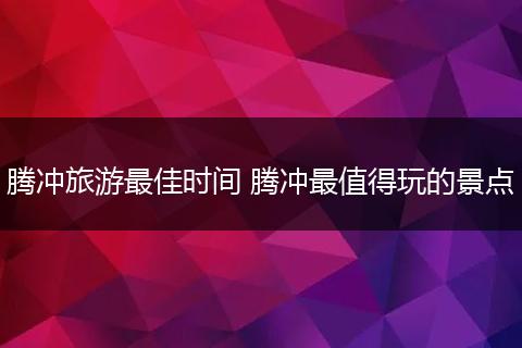 腾冲旅游最佳时间 腾冲最值得玩的景点