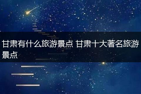 甘肃有什么旅游景点 甘肃十大著名旅游景点
