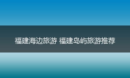 福建海边旅游 福建岛屿旅游推荐