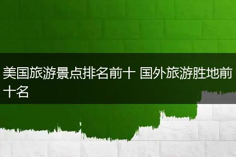 美国旅游景点排名前十 国外旅游胜地前十名