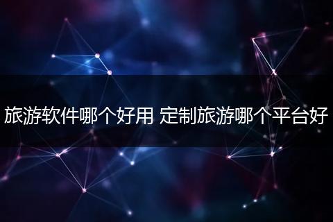 旅游软件哪个好用 定制旅游哪个平台好