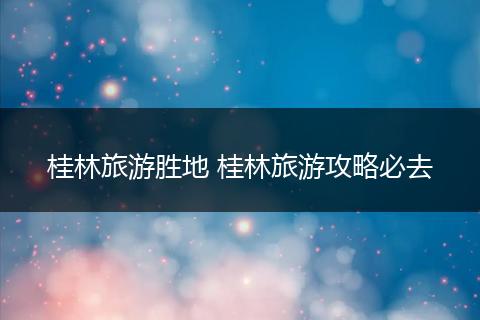 桂林旅游胜地 桂林旅游攻略必去
