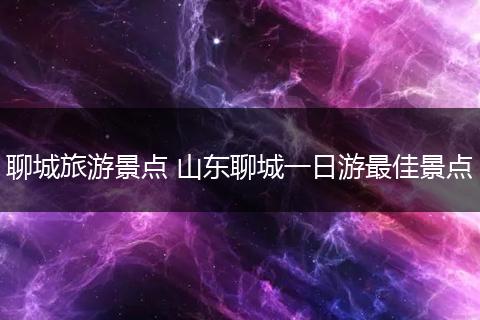 聊城旅游景点 山东聊城一日游最佳景点