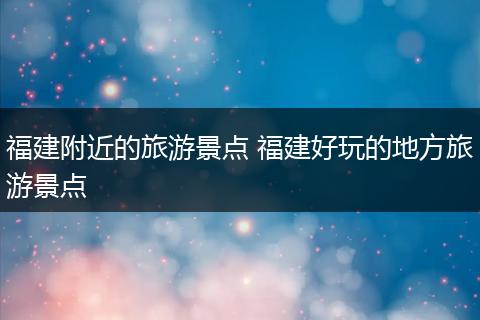 福建附近的旅游景点 福建好玩的地方旅游景点
