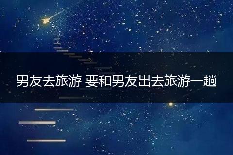 男友去旅游 要和男友出去旅游一趟