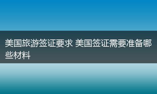 美国旅游签证要求 美国签证需要准备哪些材料