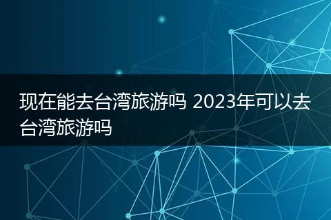 现在能去台湾旅游吗 2023年可以去台湾旅游吗