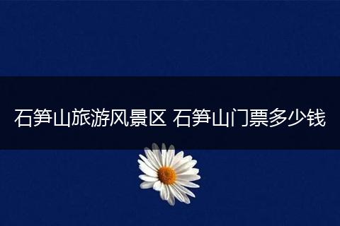 石笋山旅游风景区 石笋山门票多少钱