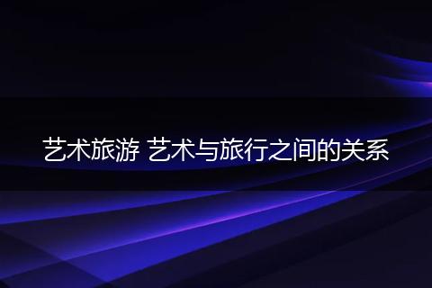 艺术旅游 艺术与旅行之间的关系