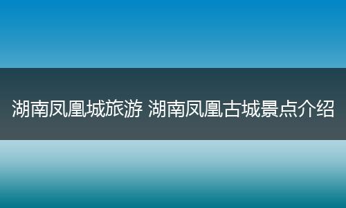 湖南凤凰城旅游 湖南凤凰古城景点介绍