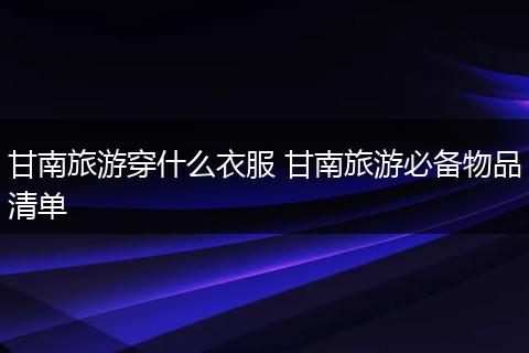 甘南旅游穿什么衣服 甘南旅游必备物品清单