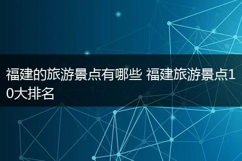 福建的旅游景点有哪些 福建旅游景点10大排名