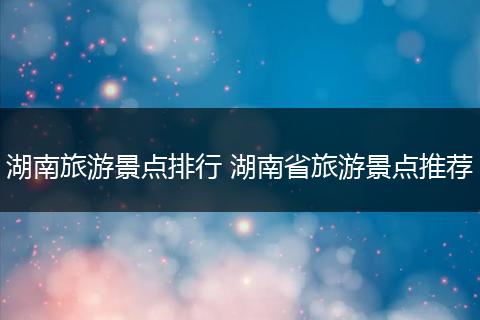 湖南旅游景点排行 湖南省旅游景点推荐
