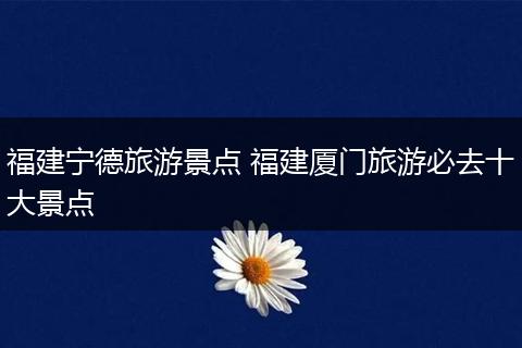 福建宁德旅游景点 福建厦门旅游必去十大景点